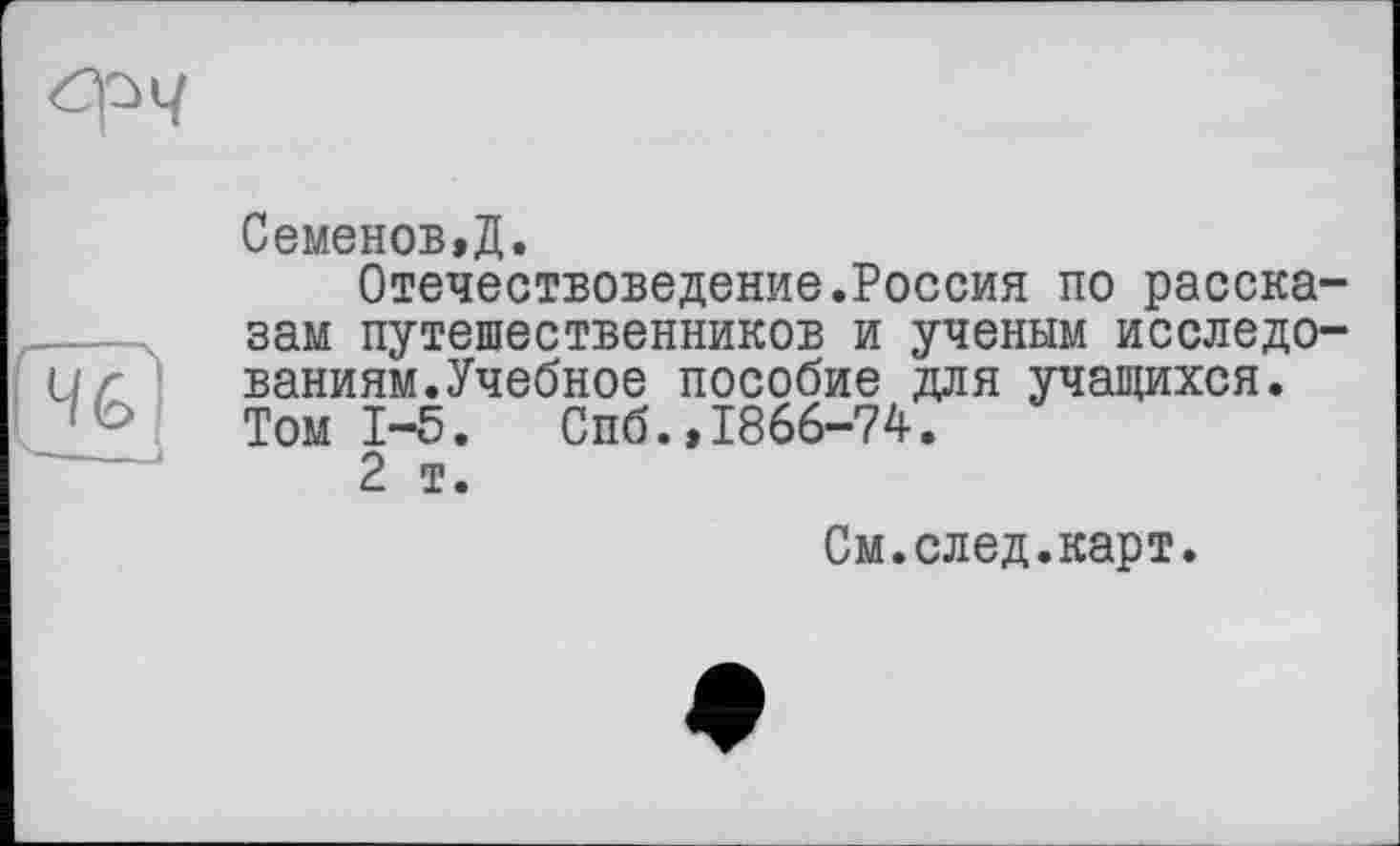 ﻿Семенов,Д.
Отечествоведение.Россия по рассказам путешественников и ученым исследованиям. Учебное пособие для учащихся. Том 1-5. Спб.,1866-74.
2 т.
См.след.карт.